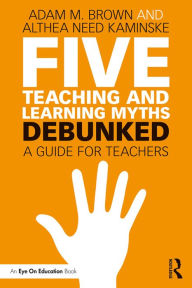 Title: Five Teaching and Learning Myths-Debunked: A Guide for Teachers, Author: Adam M. Brown