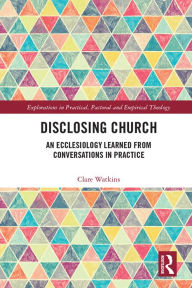 Title: Disclosing Church: An Ecclesiology Learned from Conversations in Practice, Author: Clare Watkins