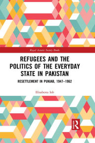 Title: Refugees and the Politics of the Everyday State in Pakistan: Resettlement in Punjab, 1947-1962, Author: Elisabetta Iob