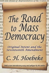 Title: The Road to Mass Democracy: Original Intent and the Seventeenth Amendment, Author: C. H. Hoebeke