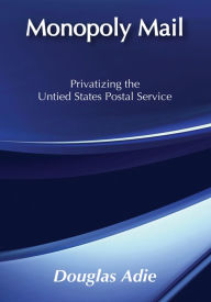 Title: Monopoly Mail: Privatizing the United States Postal Service, Author: Douglas Adie