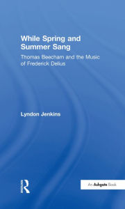 Title: While Spring and Summer Sang: Thomas Beecham and the Music of Frederick Delius, Author: Lyndon Jenkins