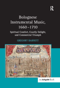 Title: Bolognese Instrumental Music, 1660-1710: Spiritual Comfort, Courtly Delight, and Commercial Triumph, Author: Gregory Barnett