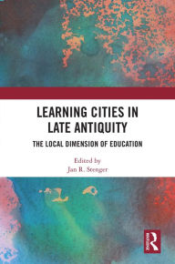 Title: Learning Cities in Late Antiquity: The Local Dimension of Education, Author: Jan R. Stenger