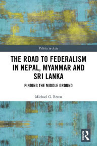 Title: The Road to Federalism in Nepal, Myanmar and Sri Lanka: Finding the Middle Ground, Author: Michael Breen