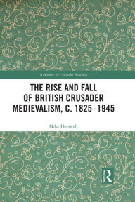 Title: The Rise and Fall of British Crusader Medievalism, c.1825-1945, Author: Mike Horswell