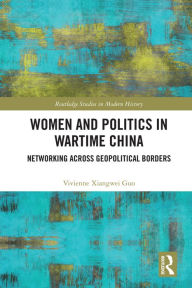 Title: Women and Politics in Wartime China: Networking Across Geopolitical Borders, Author: Vivienne Xiangwei Guo