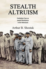 Title: Stealth Altruism: Forbidden Care as Jewish Resistance in the Holocaust, Author: Arthur B. Shostak