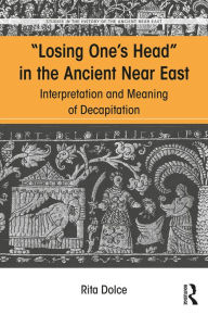 Title: Losing One's Head in the Ancient Near East: Interpretation and Meaning of Decapitation, Author: Rita Dolce