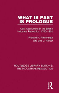 Title: What is Past is Prologue: Cost Accounting in the British Industrial Revolution, 1760-1850, Author: Richard K. Fleischman