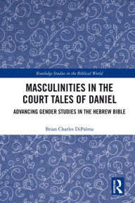 Title: Masculinities in the Court Tales of Daniel: Advancing Gender Studies in the Hebrew Bible, Author: Brian Charles DiPalma