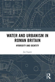 Title: Water and Urbanism in Roman Britain: Hybridity and Identity, Author: Jay Ingate