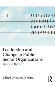 Title: Leadership and Change in Public Sector Organizations: Beyond Reform, Author: James D. Ward