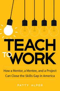 Title: Teach to Work: How a Mentor, a Mentee, and a Project Can Close the Skills Gap in America, Author: Patty Alper