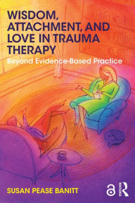Title: Wisdom, Attachment, and Love in Trauma Therapy: Beyond Evidence-Based Practice, Author: Susan Pease Banitt