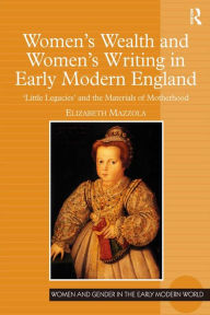 Title: Women's Wealth and Women's Writing in Early Modern England: 'Little Legacies' and the Materials of Motherhood, Author: Elizabeth Mazzola