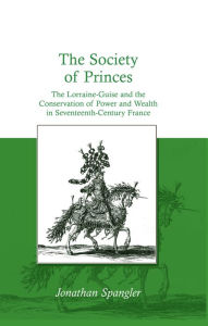 Title: The Society of Princes: The Lorraine-Guise and the Conservation of Power and Wealth in Seventeenth-Century France, Author: Jonathan Spangler