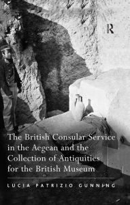 Title: The British Consular Service in the Aegean and the Collection of Antiquities for the British Museum, Author: Lucia Patrizio Gunning