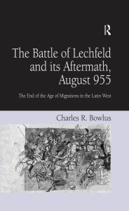 Title: The Battle of Lechfeld and its Aftermath, August 955: The End of the Age of Migrations in the Latin West, Author: Charles R. Bowlus