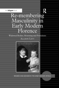 Title: Re-membering Masculinity in Early Modern Florence: Widowed Bodies, Mourning and Portraiture, Author: Allison Levy