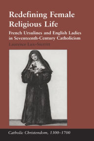 Title: Redefining Female Religious Life: French Ursulines and English Ladies in Seventeenth-Century Catholicism, Author: Laurence Lux-Sterritt