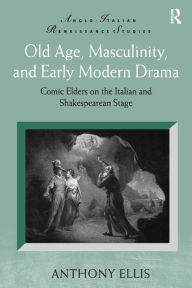 Title: Old Age, Masculinity, and Early Modern Drama: Comic Elders on the Italian and Shakespearean Stage, Author: Anthony Ellis