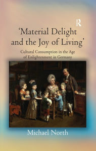 Title: 'Material Delight and the Joy of Living': Cultural Consumption in the Age of Enlightenment in Germany, Author: Michael North