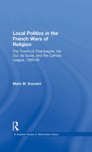 Title: Local Politics in the French Wars of Religion: The Towns of Champagne, the Duc de Guise, and the Catholic League, 1560-95, Author: Mark W. Konnert