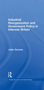 Title: Industrial Reorganization and Government Policy in Interwar Britain, Author: Julian Greaves