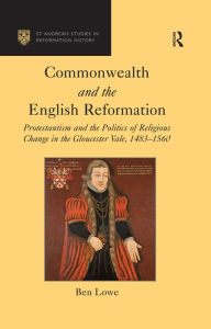 Title: Commonwealth and the English Reformation: Protestantism and the Politics of Religious Change in the Gloucester Vale, 1483-1560, Author: Ben Lowe