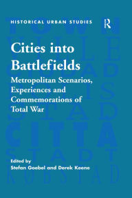 Title: Cities into Battlefields: Metropolitan Scenarios, Experiences and Commemorations of Total War, Author: Stefan Goebel