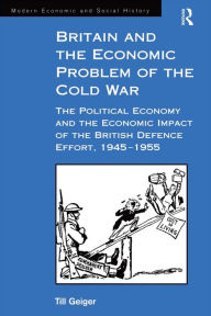 Title: Britain and the Economic Problem of the Cold War: The Political Economy and the Economic Impact of the British Defence Effort, 1945-1955, Author: Till Geiger