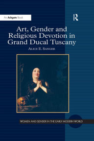 Title: Art, Gender and Religious Devotion in Grand Ducal Tuscany, Author: Alice E. Sanger