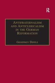 Title: Antifraternalism and Anticlericalism in the German Reformation: Johann Eberlin von Günzburg and the Campaign Against the Friars, Author: Geoffrey Dipple