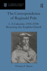 Title: The Correspondence of Reginald Pole: Volume 3 A Calendar, 1555-1558: Restoring the English Church, Author: Thomas F. Mayer