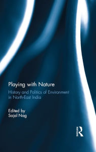 Title: Playing with Nature: History and Politics of Environment in North-East India, Author: Sajal Nag