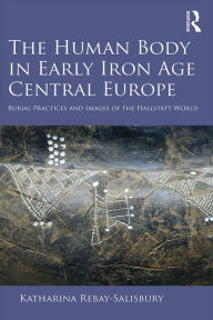 Title: The Human Body in Early Iron Age Central Europe: Burial Practices and Images of the Hallstatt World, Author: Katharina Rebay-Salisbury