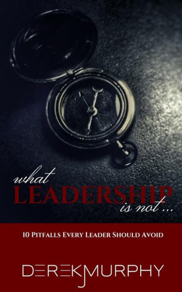 What Leadership Is Not: 10 Pitfalls Every Leader Should Avoid