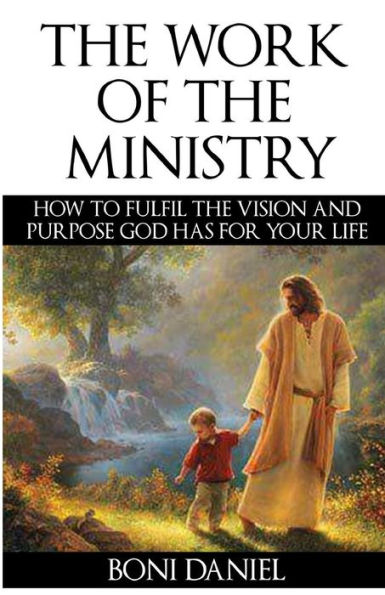 the Work of Ministry: How to fulfil Vision and Purpose God has for Your Life