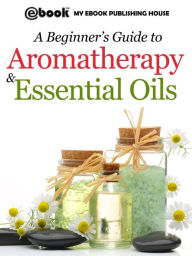 Title: A Beginner's Guide to Aromatherapy & Essential Oils: Recipes for Health and Healing, Author: Publishing House My Ebook