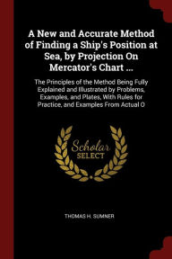 Title: A New and Accurate Method of Finding a Ship's Position at Sea, by Projection On Mercator's Chart ...: The Principles of the Method Being Fully Explained and Illustrated by Problems, Examples, and Plates, With Rules for Practice, and Examples From Actual, Author: Thomas H Sumner