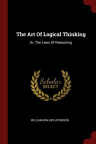 Title: The Art Of Logical Thinking: Or, The Laws Of Reasoning, Author: William Walker Atkinson