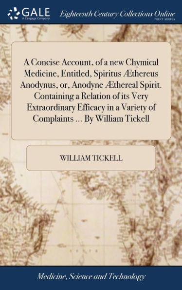 A Concise Account, of a new Chymical Medicine, Entitled, Spiritus Æthereus Anodynus, or, Anodyne Æthereal Spirit. Containing a Relation of its Very Extraordinary Efficacy in a Variety of Complaints ... By William Tickell