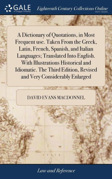 A Dictionary of Quotations, in Most Frequent use. Taken From the Greek, Latin, French, Spanish, and Italian Languages; Translated Into English. With Illustrations Historical and Idiomatic. The Third Edition, Revised and Very Considerably Enlarged