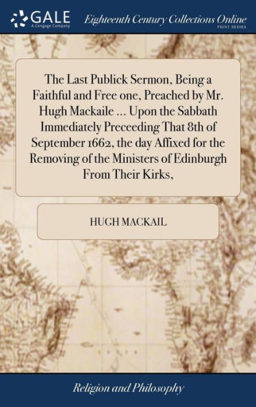 The Last Publick Sermon, Being a Faithful and Free one, Preached by Mr. Hugh Mackaile ... Upon the Sabbath Immediately Preceeding That 8th of September 1662, the day Affixed for the Removing of the Ministers of Edinburgh From Their Kirks,