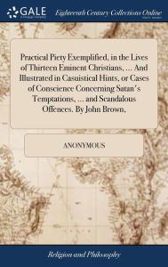Title: Practical Piety Exemplified, in the Lives of Thirteen Eminent Christians, ... And Illustrated in Casuistical Hints, or Cases of Conscience Concerning Satan's Temptations, ... and Scandalous Offences. By John Brown,, Author: Anonymous