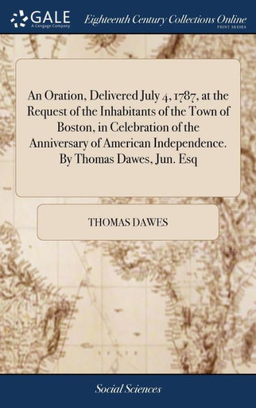 An Oration, Delivered July 4, 1787, at the Request of the Inhabitants of the Town of Boston, in Celebration of the Anniversary of American Independence. By Thomas Dawes, Jun. Esq