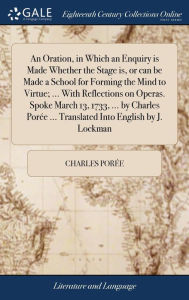 Title: An Oration, in Which an Enquiry is Made Whether the Stage is, or can be Made a School for Forming the Mind to Virtue; ... With Reflections on Operas. Spoke March 13, 1733, ... by Charles Porée ... Translated Into English by J. Lockman, Author: Charles Porïe