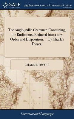The Anglo-gallic Grammar. Containing, the Rudiments, Reduced Into a new Order and Disposition. ... By Charles Dwyer,