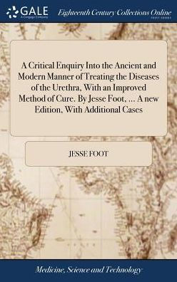 A Critical Enquiry Into the Ancient and Modern Manner of Treating the Diseases of the Urethra, With an Improved Method of Cure. By Jesse Foot, ... A new Edition, With Additional Cases